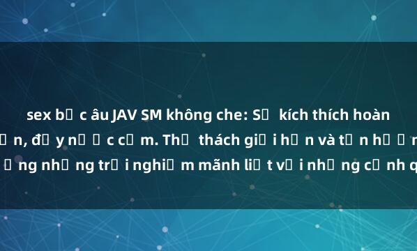sex bắc âu JAV SM không che: Sự kích thích hoàn hảo từ thế giới người lớn, đầy nước cấm. Thử thách giới hạn và tận hưởng những trải nghiệm mãnh liệt với những cảnh quay gợi cảm, không che.