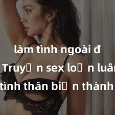 làm tình ngoài đường Truyện sex loạn luân: Khi tình thân biến thành đam mê không kiểm soát