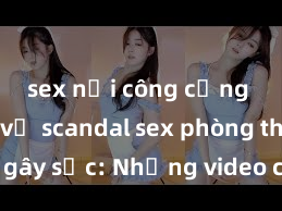 sex nơi công cộng Những vụ scandal sex phòng thay đồ gây sốc: Những video cấm kỵ được rò rỉ, người nổi tiếng bị đe dọa bị lộ thông tin nhạy cảm
