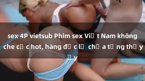 sex 4P vietsub Phim sex Việt Nam không che cực hot, hàng độc lạ chưa từng thấy