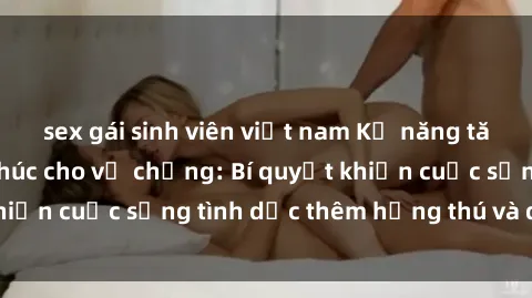 sex gái sinh viên việt nam Kỹ năng tăng cường hạnh phúc cho vợ chồng: Bí quyết khiến cuộc sống tình dục thêm hứng thú và đam mê