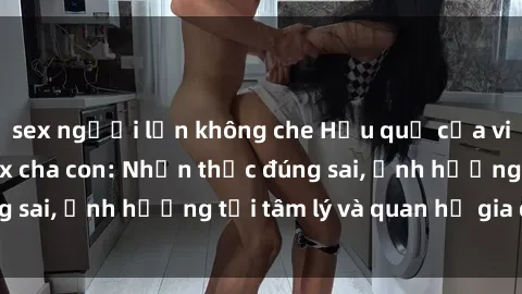 sex người lớn không che Hậu quả của việc tìm hiểu về sex cha con: Nhận thức đúng sai, ảnh hưởng tới tâm lý và quan hệ gia đình