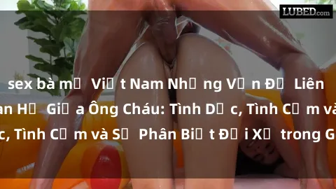 sex bà mẹ Việt Nam Những Vấn Đề Liên Quan Đến Mối Quan Hệ Giữa Ông Cháu: Tình Dục, Tình Cảm và Sự Phân Biệt Đối Xử trong Gia Đình.