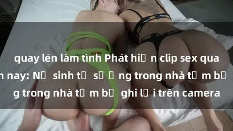 quay lén làm tình Phát hiện clip sex quay lén hot nhất hiện nay: Nữ sinh tự sướng trong nhà tắm bị ghi lại trên camera