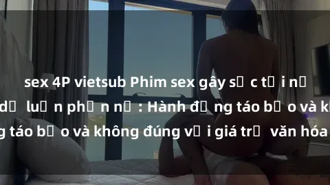 sex 4P vietsub Phim sex gây sốc tại nơi công cộng khiến dư luận phẫn nộ: Hành động táo bạo và không đúng với giá trị văn hóa xã hội