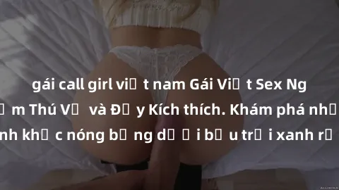 gái call girl việt nam Gái Việt Sex Ngoài Trời: Trải Nghiệm Thú Vị và Đầy Kích thích. Khám phá những khoảnh khắc nóng bỏng dưới bầu trời xanh rộng lớn cùng các cô gái đẹp mắt!