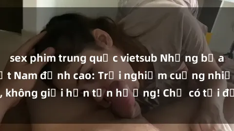 sex phim trung quốc vietsub Những bữa tiệc gangbang Việt Nam đỉnh cao: Trải nghiệm cuồng nhiệt, không giới hạn tận hưởng! Chỉ có tại đất nước xinh đẹp này!