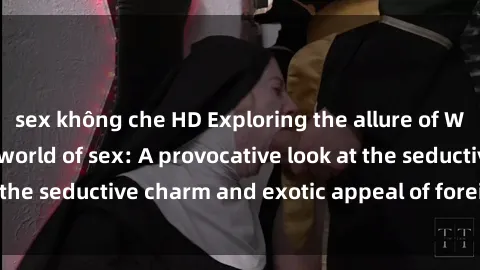 sex không che HD Exploring the allure of Western girls in the world of sex: A provocative look at the seductive charm and exotic appeal of foreign beauties.