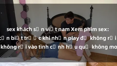 sex khách sạn việt nam Xem phim sex: Những điều bạn cần biết trước khi nhấn play để không rơi vào tình cảnh hậu quả không mong muốn.