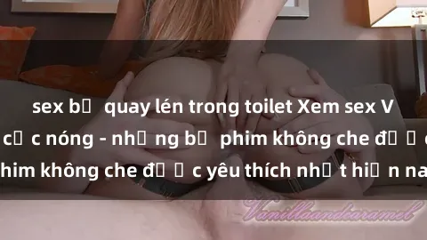 sex bị quay lén trong toilet Xem sex Việt Nam không che cực nóng - những bộ phim không che được yêu thích nhất hiện nay