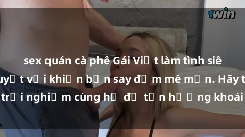 sex quán cà phê Gái Việt làm tình siêu đỉnh, kỹ năng tuyệt vời khiến bạn say đắm mê mẩn. Hãy trải nghiệm cùng họ để tận hưởng khoái cảm không thể quên!