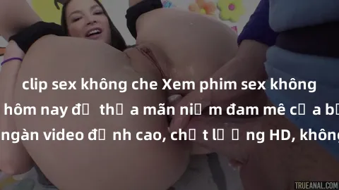 clip sex không che Xem phim sex không che miễn phí ngay hôm nay để thỏa mãn niềm đam mê của bạn. Hàng ngàn video đỉnh cao, chất lượng HD, không giới hạn, hoàn toàn miễn phí!