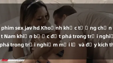 phim sex jav hd Khoảnh khắc tưởng chừng vô tình - Sex  Việt Nam khiến bước đột phá trong trải nghiệm mới lạ và đầy kích thích