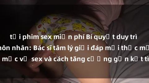 tải phim sex miễn phí Bí quyết duy trì hạnh phúc trong hôn nhân: Bác sĩ tâm lý giải đáp mọi thắc mắc về sex và cách tăng cường gắn kết tình cảm hàng ngày.
