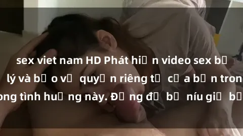 sex viet nam HD Phát hiện video sex bị quay lén: Cách xử lý và bảo vệ quyền riêng tư của bạn trong tình huống này. Đừng để bị níu giữ bởi sự xâm phạm này.