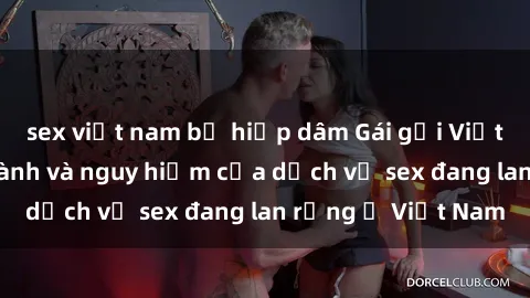 sex việt nam bị hiếp dâm Gái gọi Việt Nam: Sự thịnh hành và nguy hiểm của dịch vụ sex đang lan rộng ở Việt Nam