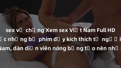 sex vợ chồng Xem sex Việt Nam Full HD: Cùng thưởng thức những bộ phim đầy kích thích từ người Việt Nam, dàn diễn viên nóng bỏng tạo nên những cảnh quay sống động.