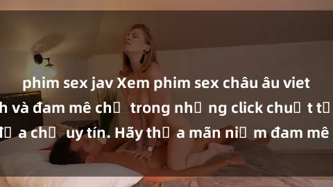 phim sex jav Xem phim sex châu âu vietsub đầy kích thích và đam mê chỉ trong những click chuột tại địa chỉ uy tín. Hãy thỏa mãn niềm đam mê của bạn ngay hôm nay!
