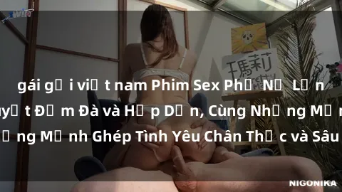 gái gọi việt nam Phim Sex Phụ Nữ Lớn Tuổi: Kỳ Kinh Nguyệt Đậm Đà và Hấp Dẫn, Cùng Những Mảnh Ghép Tình Yêu Chân Thực và Sâu Sắc Gợi Cảm