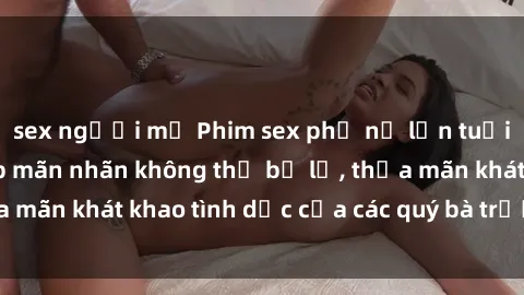 sex người mỹ Phim sex phụ nữ lớn tuổi: Những cảnh đẹp mãn nhãn không thể bỏ lỡ, thỏa mãn khát khao tình dục của các quý bà trưởng thành