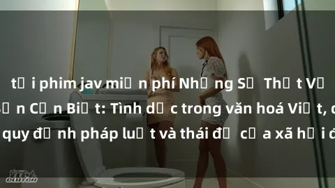 tải phim jav miễn phí Những Sự Thật Về Sex Ở Việt Nam Bạn Cần Biết: Tình dục trong văn hoá Việt, quy định pháp luật và thái độ của xã hội đối với chủ đề này.