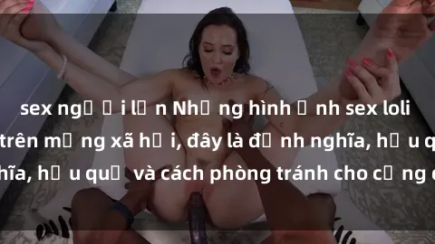 sex người lớn Những hình ảnh sex loli Việt Nam gây sốt trên mạng xã hội, đây là định nghĩa, hậu quả và cách phòng tránh cho cộng đồng online