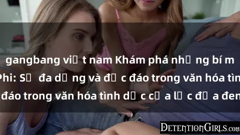 gangbang việt nam Khám phá những bí mật về sex Châu Phi: Sự đa dạng và độc đáo trong văn hóa tình dục của lục địa đen