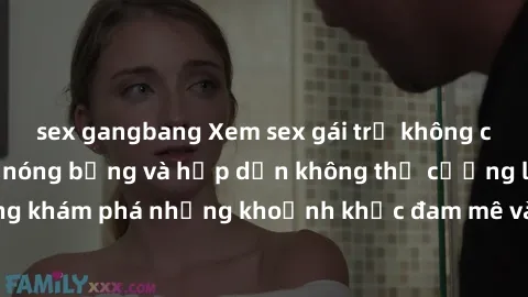 sex gangbang Xem sex gái trẻ không che với hành động nóng bỏng và hấp dẫn không thể cưỡng lại. Cùng khám phá những khoảnh khắc đam mê và mãnh liệt không thể quên.