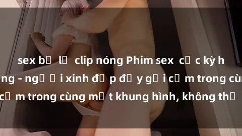 sex bị lộ clip nóng Phim sex  cực kỳ hấp dẫn và nóng bỏng - người xinh đẹp đầy gợi cảm trong cùng một khung hình, không thể bỏ qua!