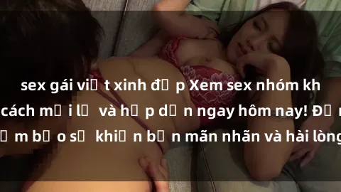 sex gái việt xinh đẹp Xem sex nhóm không che với phong cách mới lạ và hấp dẫn ngay hôm nay! Đảm bảo sẽ khiến bạn mãn nhãn và hài lòng từ trải nghiệm này.