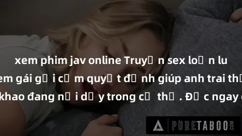 xem phim jav online Truyện sex loạn luân mới nhất: Khi em gái gợi cảm quyết định giúp anh trai thỏa mãn cơn khát khao đang nổi dậy trong cơ thể. Đọc ngay để khám phá tình yêu cấm kỵ đầy kích thích!