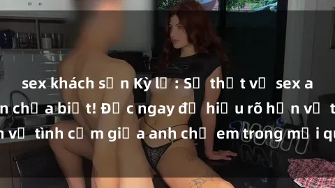 sex khách sạn Kỳ lạ: Sự thật về sex anh em ruột mà bạn chưa biết! Đọc ngay để hiểu rõ hơn về tình cảm giữa anh chị em trong mối quan hệ của họ.