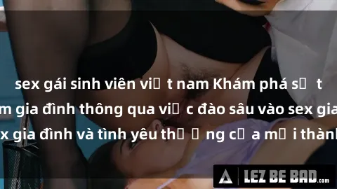 sex gái sinh viên việt nam Khám phá sự thắt chặt tình cảm gia đình thông qua việc đào sâu vào sex gia đình và tình yêu thương của mỗi thành viên trong nhà