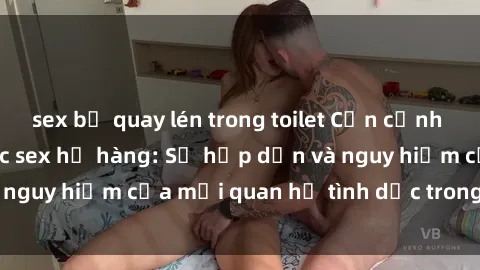 sex bị quay lén trong toilet Cận cảnh sự gần gũi giữa các sex họ hàng: Sự hấp dẫn và nguy hiểm của mối quan hệ tình dục trong gia đình.