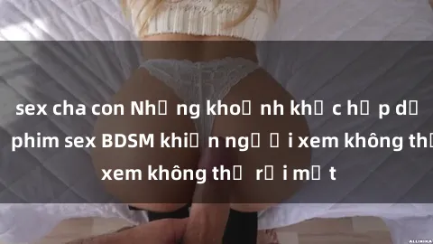 sex cha con Những khoảnh khắc hấp dẫn trong bộ phim sex BDSM khiến người xem không thể rời mắt