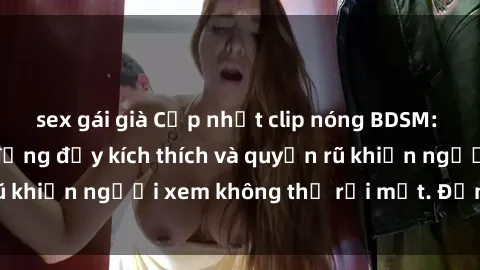 sex gái già Cập nhật clip nóng BDSM: Những pha hành động đầy kích thích và quyến rũ khiến người xem không thể rời mắt. Đừng bỏ lỡ!