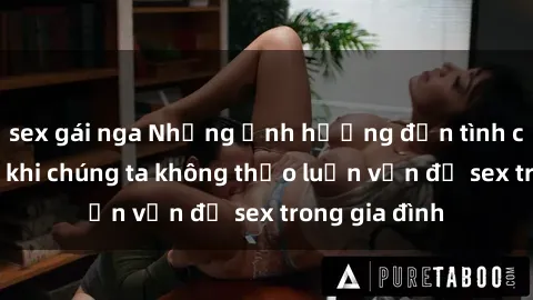 sex gái nga Những ảnh hưởng đến tình cảm gia đình khi chúng ta không thảo luận vấn đề sex trong gia đình