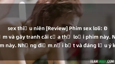 sex thiếu niên [Review] Phim sex loli: Đánh giá về sự gợi cảm và gây tranh cãi của thể loại phim này. Những điểm nổi bật và đáng lưu ý khi xem phim loli.