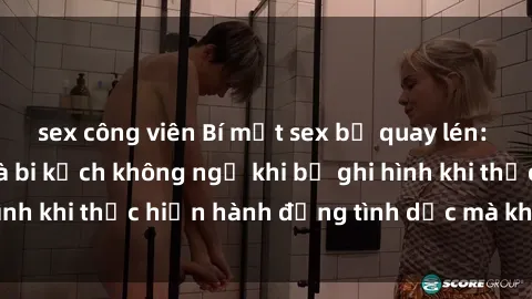 sex công viên Bí mật sex bị quay lén: Những hậu quả và bi kịch không ngờ khi bị ghi hình khi thực hiện hành động tình dục mà không biết.
