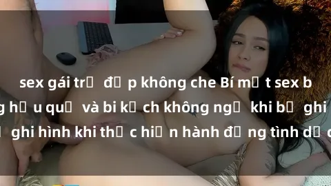 sex gái trẻ đẹp không che Bí mật sex bị quay lén: Những hậu quả và bi kịch không ngờ khi bị ghi hình khi thực hiện hành động tình dục mà không biết.