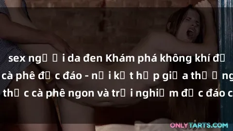 sex người da đen Khám phá không khí độc đáo tại sex quán cà phê độc đáo - nơi kết hợp giữa thưởng thức cà phê ngon và trải nghiệm độc đáo của không gian sex shop.