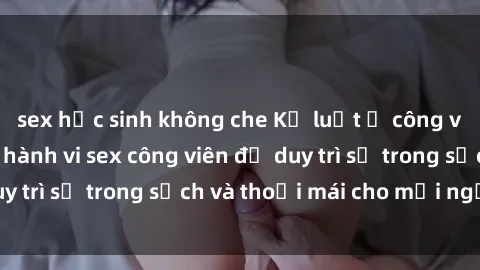 sex học sinh không che Kỷ luật ở công viên: Chấn chỉnh hành vi sex công viên để duy trì sự trong sạch và thoải mái cho mọi người.
