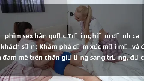 phim sex hàn quốc Trải nghiệm đỉnh cao tình yêu tại sex khách sạn: Khám phá cảm xúc mới mẻ và đam mê trên chăn giường sang trọng, độc đáo, không giới hạn.