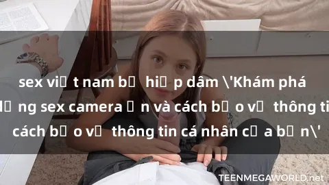 sex việt nam bị hiếp dâm 'Khám phá nguy cơ của việc sử dụng sex camera ẩn và cách bảo vệ thông tin cá nhân của bạn'
