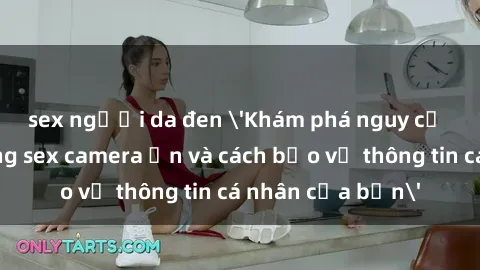 sex người da đen 'Khám phá nguy cơ của việc sử dụng sex camera ẩn và cách bảo vệ thông tin cá nhân của bạn'