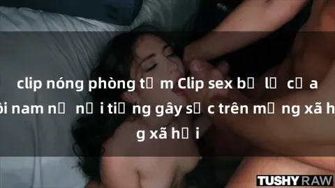 clip nóng phòng tắm Clip sex bị lộ của đôi nam nữ nổi tiếng gây sốc trên mạng xã hội