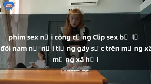 phim sex nơi công cộng Clip sex bị lộ của đôi nam nữ nổi tiếng gây sốc trên mạng xã hội