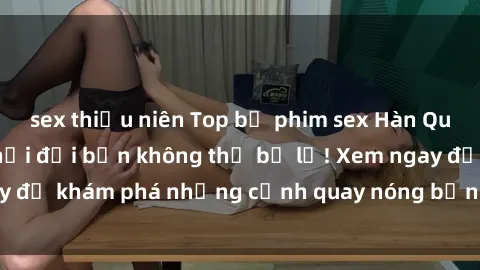 sex thiếu niên Top bộ phim sex Hàn Quốc hot nhất mọi thời đại bạn không thể bỏ lỡ! Xem ngay để khám phá những cảnh quay nóng bỏng, đầy nghẹt thở!