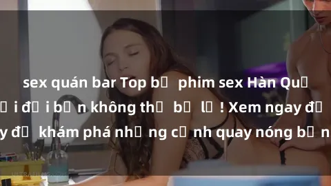sex quán bar Top bộ phim sex Hàn Quốc hot nhất mọi thời đại bạn không thể bỏ lỡ! Xem ngay để khám phá những cảnh quay nóng bỏng, đầy nghẹt thở!