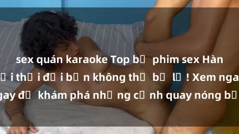 sex quán karaoke Top bộ phim sex Hàn Quốc hot nhất mọi thời đại bạn không thể bỏ lỡ! Xem ngay để khám phá những cảnh quay nóng bỏng, đầy nghẹt thở!